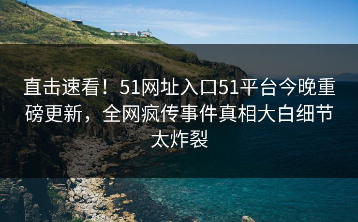 直击速看！51网址入口51平台今晚重磅更新，全网疯传事件真相大白细节太炸裂