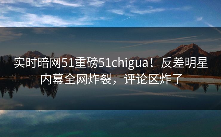 实时暗网51重磅51chigua！反差明星内幕全网炸裂，评论区炸了