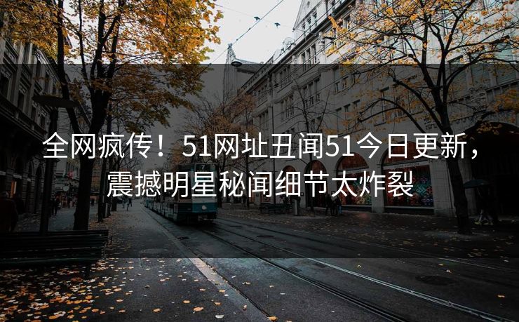 全网疯传！51网址丑闻51今日更新，震撼明星秘闻细节太炸裂