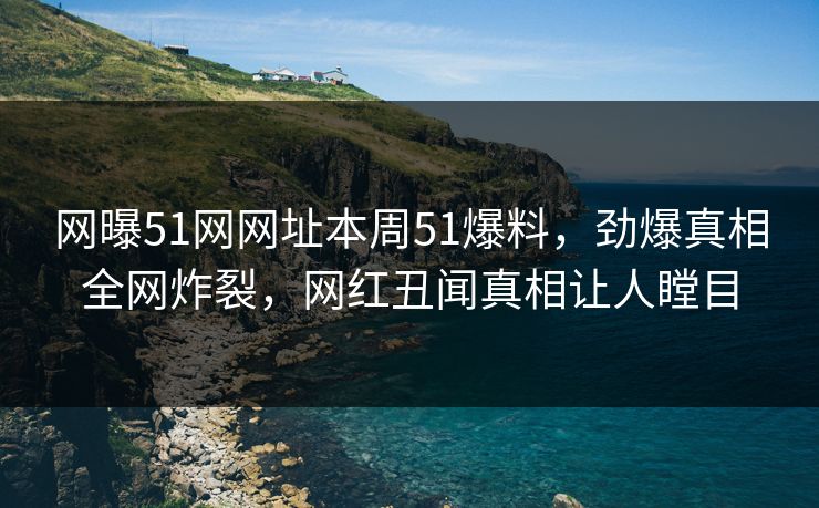 网曝51网网址本周51爆料，劲爆真相全网炸裂，网红丑闻真相让人瞠目