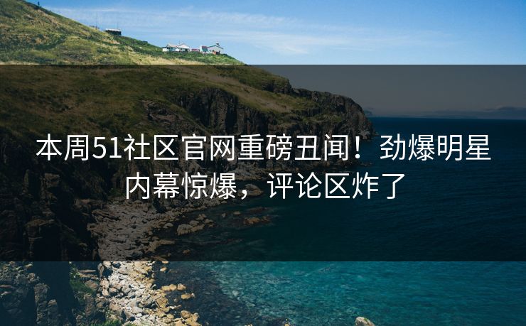 本周51社区官网重磅丑闻！劲爆明星内幕惊爆，评论区炸了