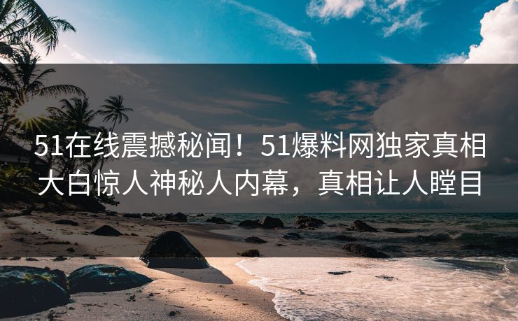 51在线震撼秘闻！51爆料网独家真相大白惊人神秘人内幕，真相让人瞠目