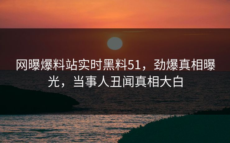 网曝爆料站实时黑料51，劲爆真相曝光，当事人丑闻真相大白