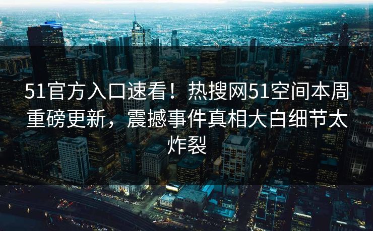 51官方入口速看！热搜网51空间本周重磅更新，震撼事件真相大白细节太炸裂