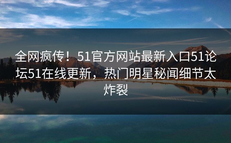 全网疯传！51官方网站最新入口51论坛51在线更新，热门明星秘闻细节太炸裂