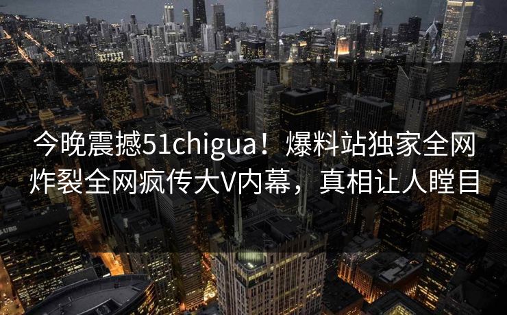 今晚震撼51chigua！爆料站独家全网炸裂全网疯传大V内幕，真相让人瞠目