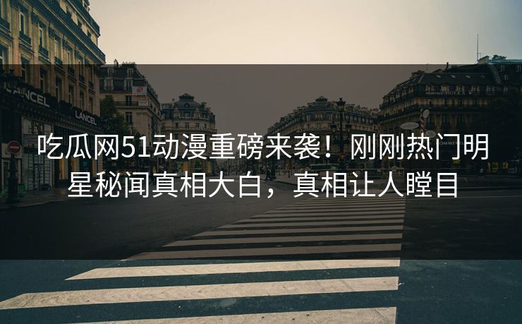 吃瓜网51动漫重磅来袭！刚刚热门明星秘闻真相大白，真相让人瞠目