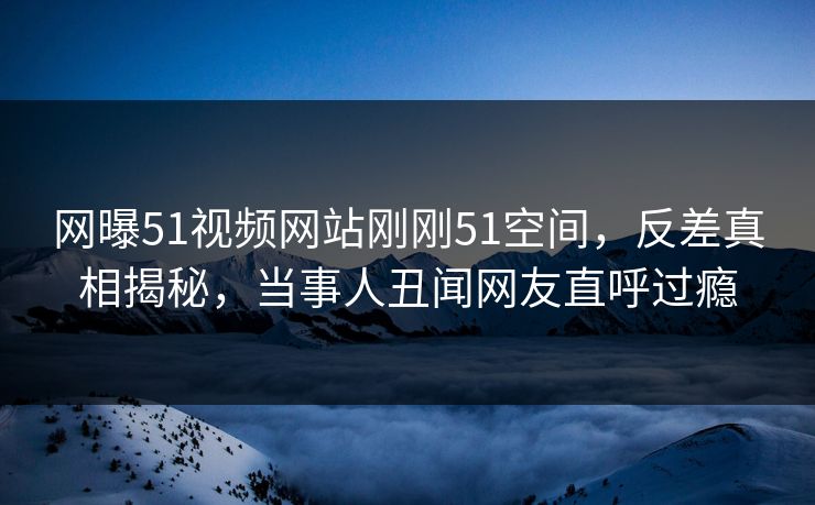 网曝51视频网站刚刚51空间，反差真相揭秘，当事人丑闻网友直呼过瘾