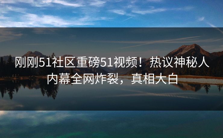 刚刚51社区重磅51视频！热议神秘人内幕全网炸裂，真相大白