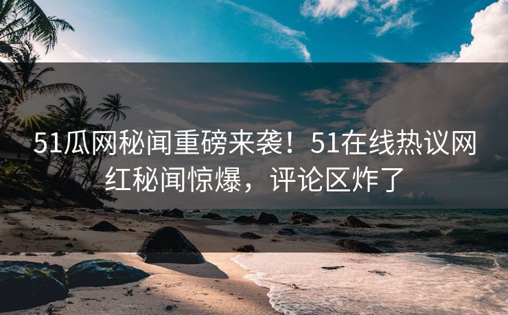 51瓜网秘闻重磅来袭！51在线热议网红秘闻惊爆，评论区炸了