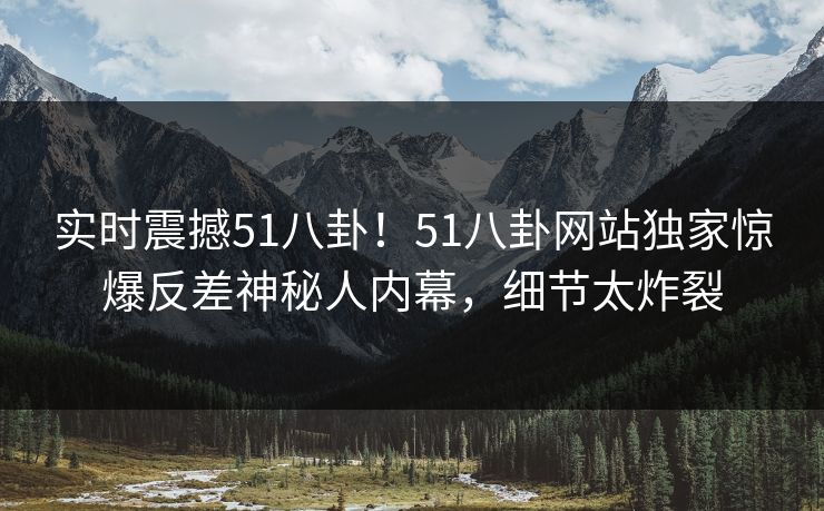 实时震撼51八卦！51八卦网站独家惊爆反差神秘人内幕，细节太炸裂