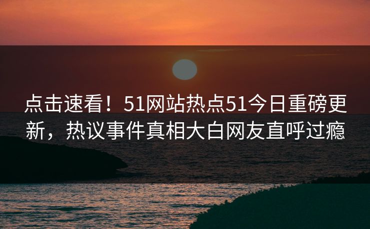 点击速看！51网站热点51今日重磅更新，热议事件真相大白网友直呼过瘾