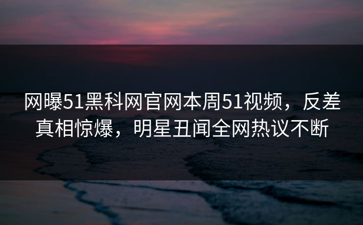 网曝51黑科网官网本周51视频，反差真相惊爆，明星丑闻全网热议不断
