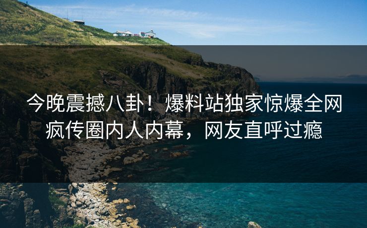 今晚震撼八卦！爆料站独家惊爆全网疯传圈内人内幕，网友直呼过瘾