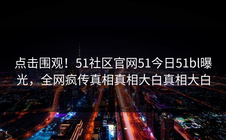点击围观！51社区官网51今日51bl曝光，全网疯传真相真相大白真相大白
