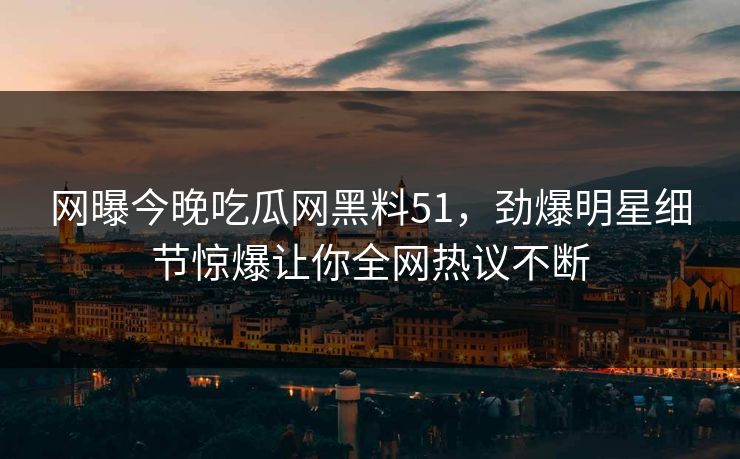网曝今晚吃瓜网黑料51，劲爆明星细节惊爆让你全网热议不断