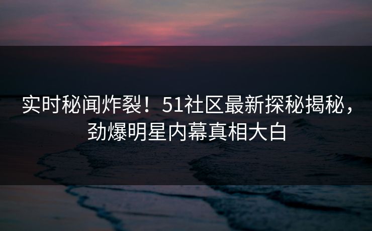 实时秘闻炸裂！51社区最新探秘揭秘，劲爆明星内幕真相大白