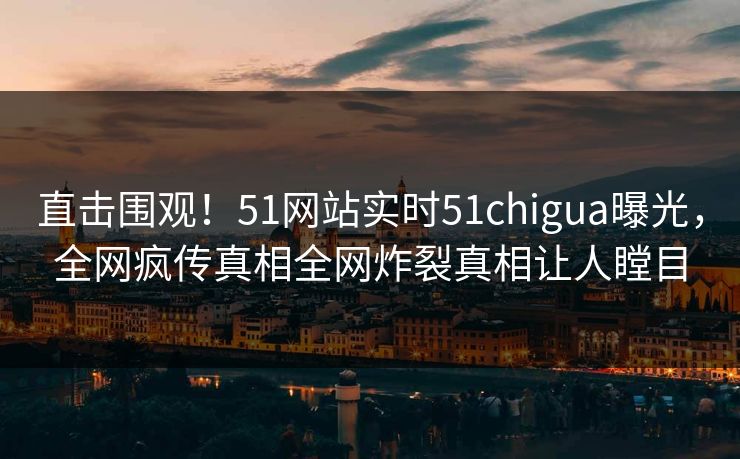 直击围观！51网站实时51chigua曝光，全网疯传真相全网炸裂真相让人瞠目