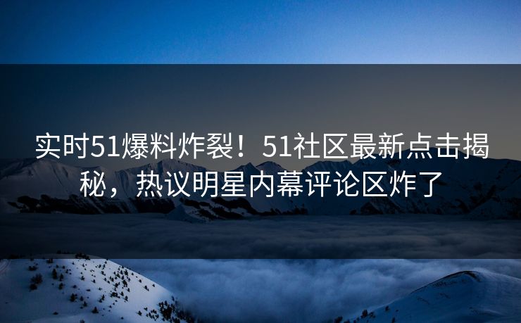 实时51爆料炸裂！51社区最新点击揭秘，热议明星内幕评论区炸了