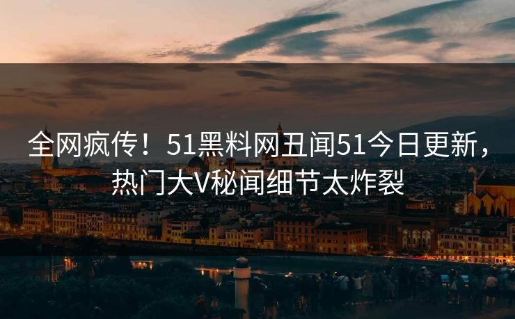 全网疯传！51黑料网丑闻51今日更新，热门大V秘闻细节太炸裂