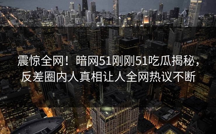 震惊全网！暗网51刚刚51吃瓜揭秘，反差圈内人真相让人全网热议不断