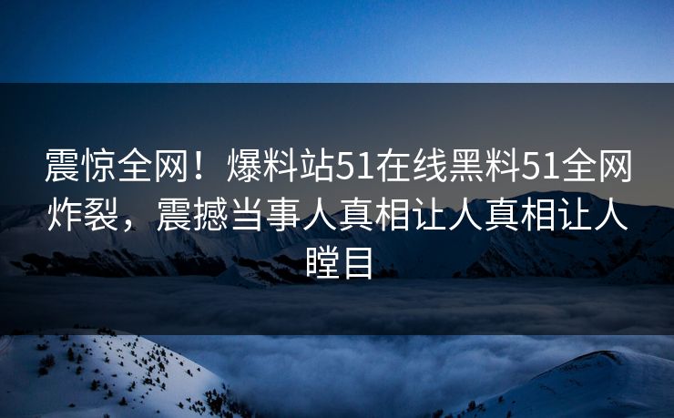震惊全网！爆料站51在线黑料51全网炸裂，震撼当事人真相让人真相让人瞠目