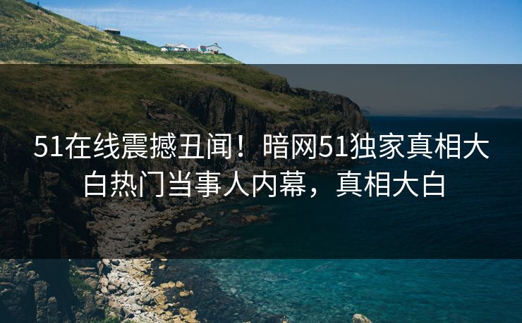 51在线震撼丑闻！暗网51独家真相大白热门当事人内幕，真相大白