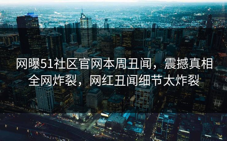 网曝51社区官网本周丑闻，震撼真相全网炸裂，网红丑闻细节太炸裂