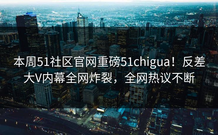 本周51社区官网重磅51chigua！反差大V内幕全网炸裂，全网热议不断