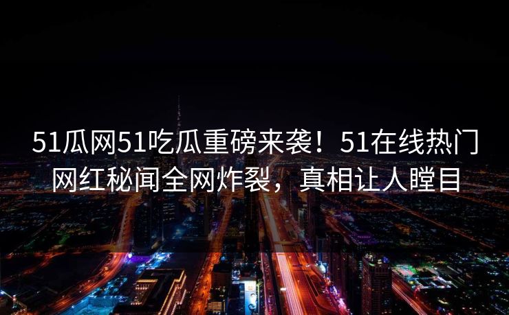 51瓜网51吃瓜重磅来袭！51在线热门网红秘闻全网炸裂，真相让人瞠目