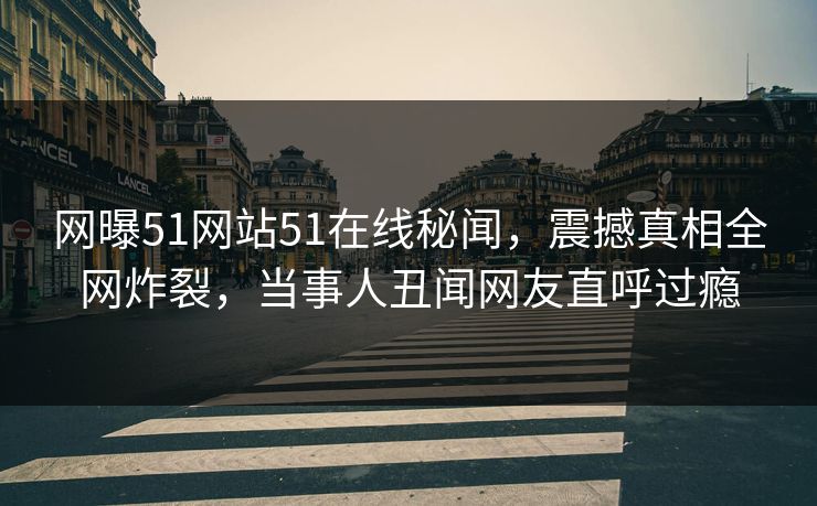 网曝51网站51在线秘闻，震撼真相全网炸裂，当事人丑闻网友直呼过瘾