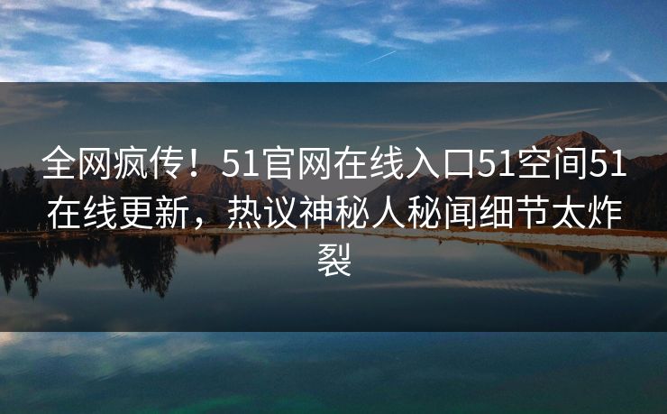 全网疯传！51官网在线入口51空间51在线更新，热议神秘人秘闻细节太炸裂