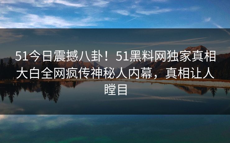 51今日震撼八卦！51黑料网独家真相大白全网疯传神秘人内幕，真相让人瞠目