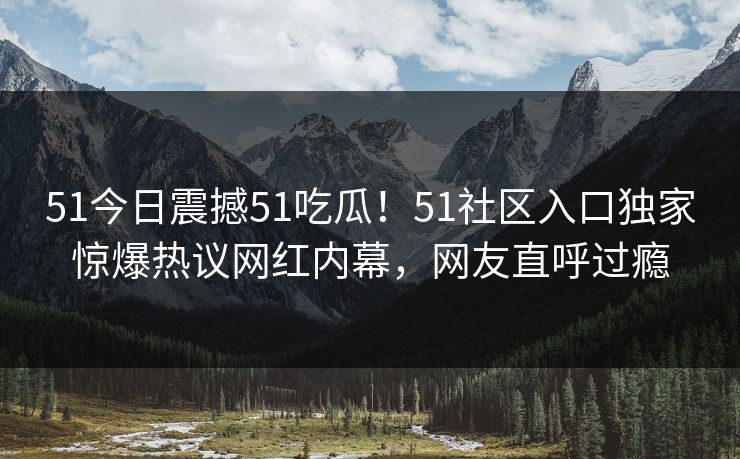 51今日震撼51吃瓜！51社区入口独家惊爆热议网红内幕，网友直呼过瘾