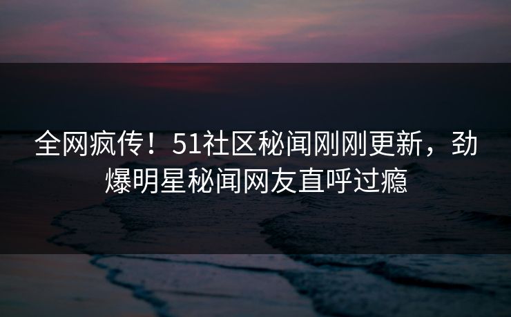全网疯传！51社区秘闻刚刚更新，劲爆明星秘闻网友直呼过瘾