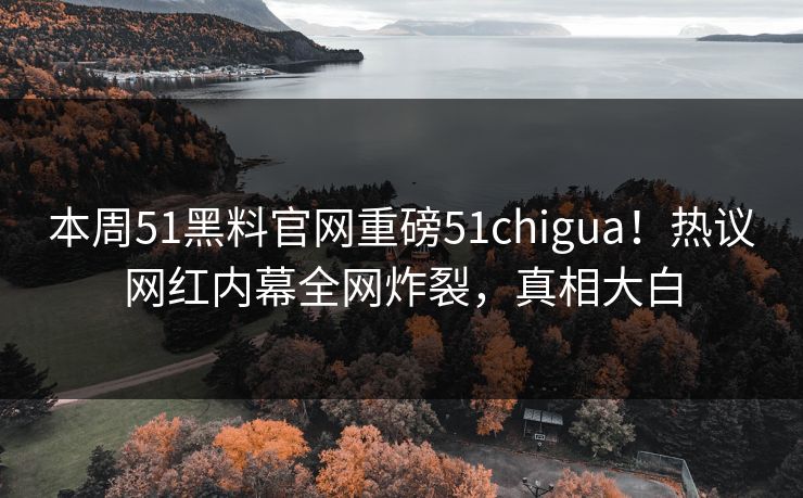 本周51黑料官网重磅51chigua！热议网红内幕全网炸裂，真相大白