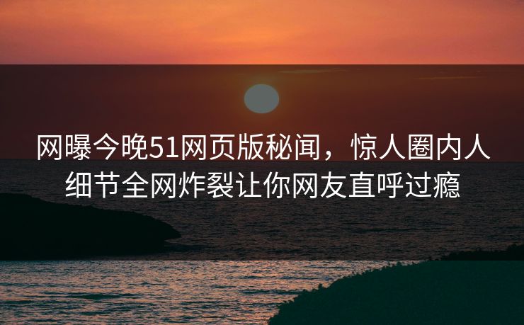 网曝今晚51网页版秘闻，惊人圈内人细节全网炸裂让你网友直呼过瘾