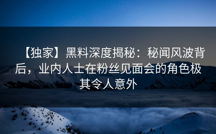 【独家】黑料深度揭秘：秘闻风波背后，业内人士在粉丝见面会的角色极其令人意外