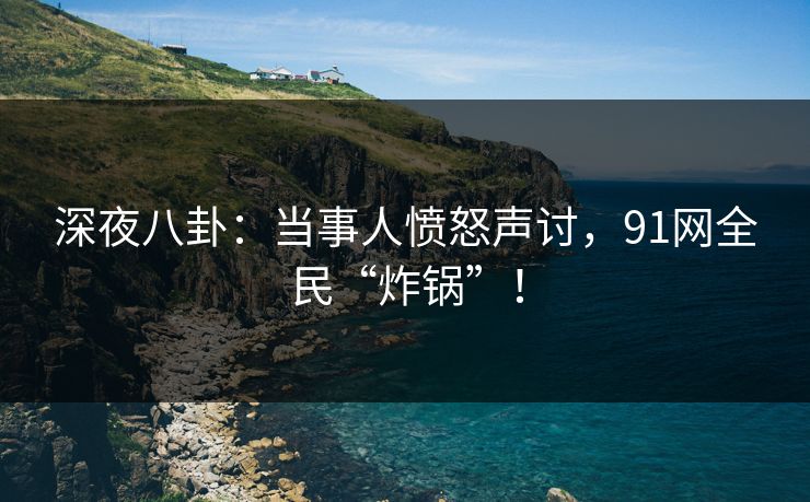 深夜八卦：当事人愤怒声讨，91网全民“炸锅”！