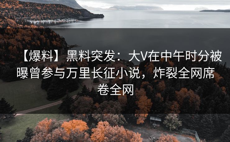 【爆料】黑料突发：大V在中午时分被曝曾参与万里长征小说，炸裂全网席卷全网