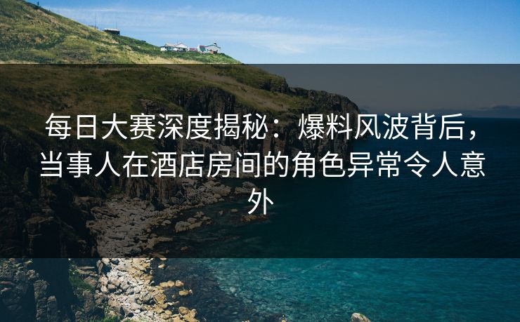 每日大赛深度揭秘：爆料风波背后，当事人在酒店房间的角色异常令人意外