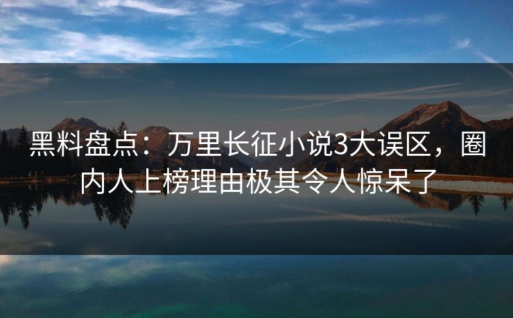 黑料盘点：万里长征小说3大误区，圈内人上榜理由极其令人惊呆了