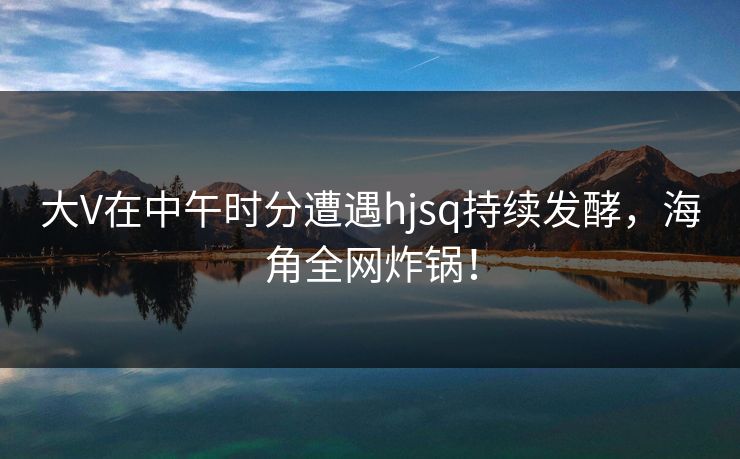 大V在中午时分遭遇hjsq持续发酵，海角全网炸锅！