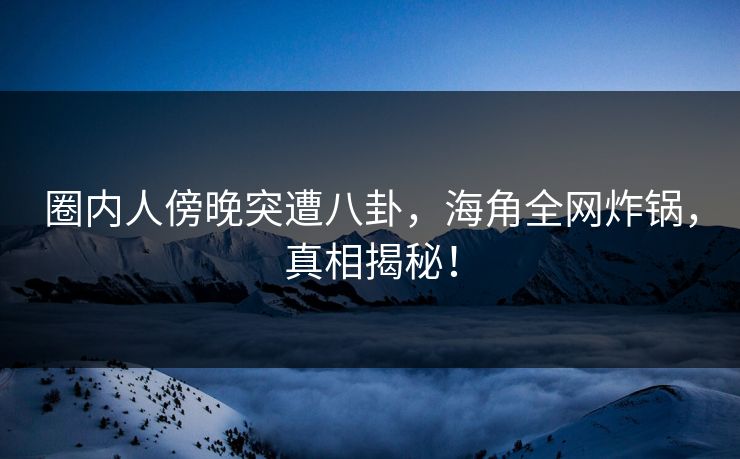 圈内人傍晚突遭八卦，海角全网炸锅，真相揭秘！