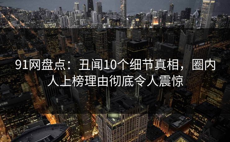 91网盘点：丑闻10个细节真相，圈内人上榜理由彻底令人震惊