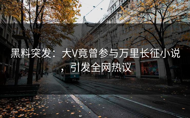 黑料突发：大V竟曾参与万里长征小说，引发全网热议