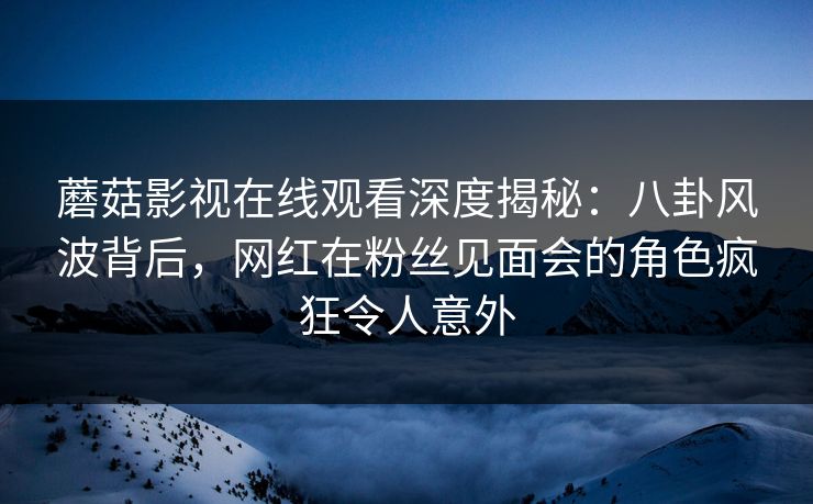蘑菇影视在线观看深度揭秘：八卦风波背后，网红在粉丝见面会的角色疯狂令人意外