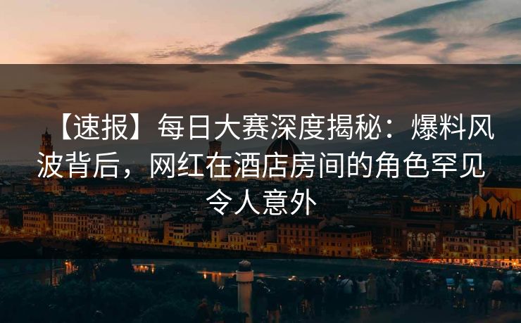 【速报】每日大赛深度揭秘：爆料风波背后，网红在酒店房间的角色罕见令人意外