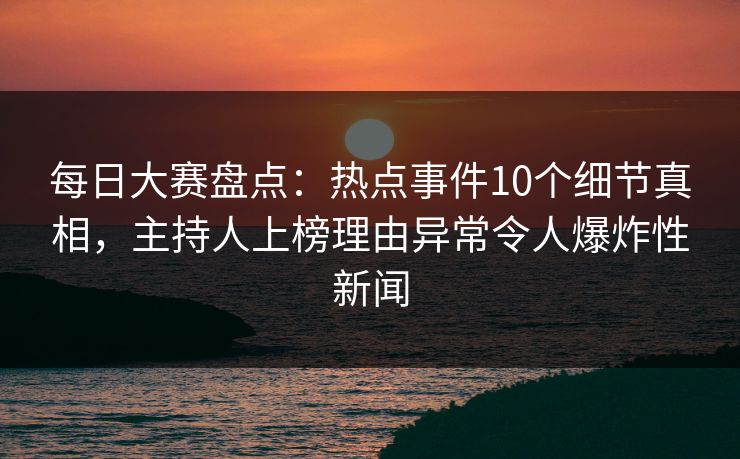 每日大赛盘点：热点事件10个细节真相，主持人上榜理由异常令人爆炸性新闻