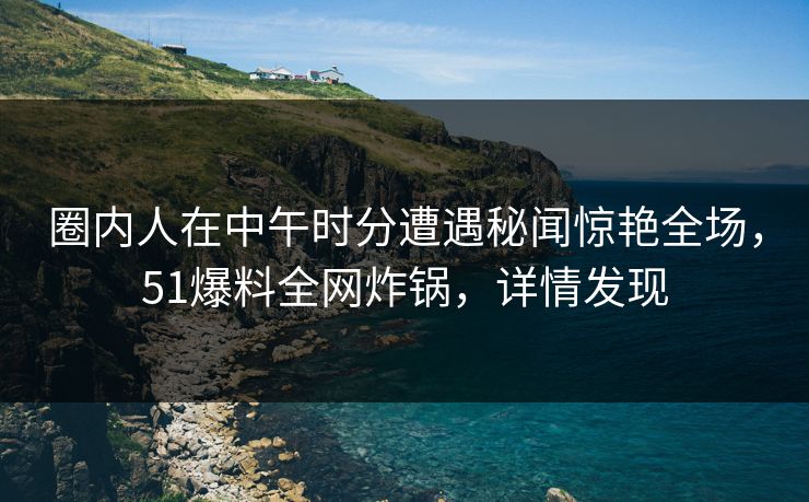 圈内人在中午时分遭遇秘闻惊艳全场，51爆料全网炸锅，详情发现